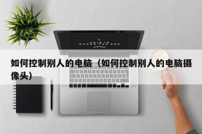 ​如何控制别人的电脑（如何控制别人的电脑摄像头）