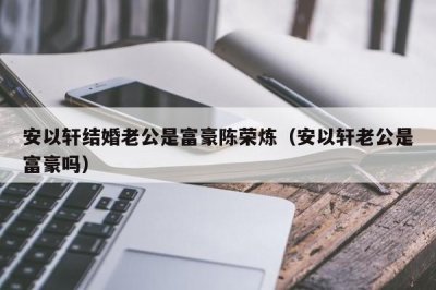 ​安以轩结婚老公是富豪陈荣炼（安以轩老公是富豪吗）